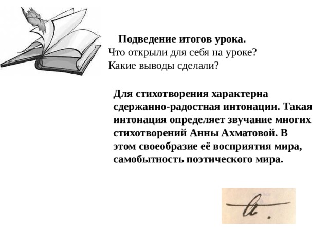 Подведение итогов урока . Что открыли для себя на уроке? Какие выводы сделали? Для стихотворения характерна сдержанно-радостная интонации. Такая интонация определяет звучание многих стихотворений Анны Ахматовой. В этом своеобразие её восприятия мира, самобытность поэтического мира. 