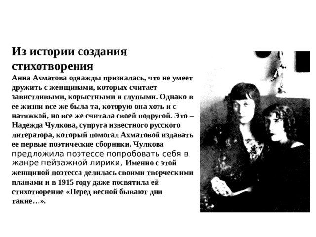 Из истории создания стихотворения Анна Ахматова однажды призналась, что не умеет дружить с женщинами, которых считает завистливыми, корыстными и глупыми. Однако в ее жизни все же была та, которую она хоть и с натяжкой, но все же считала своей подругой. Это – Надежда Чулкова, супруга известного русского литератора, который помогал Ахматовой издавать ее первые поэтические сборники. Чулкова предложила поэтессе попробовать себя в жанре пейзажной лирики, Именно с этой женщиной поэтесса делилась своими творческими планами и в 1915 году даже посвятила ей стихотворение «Перед весной бывают дни такие…». 