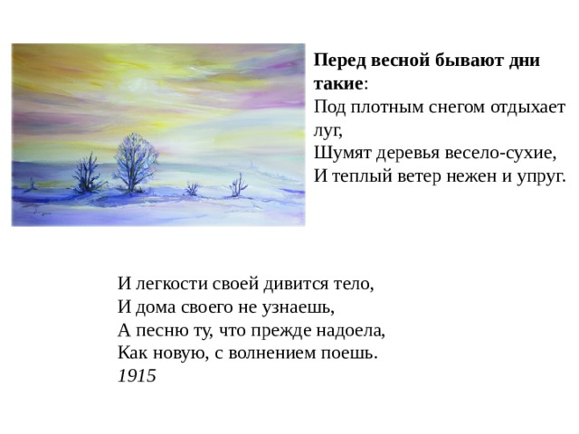 Перед  весной  бывают  дни  такие : Под плотным снегом отдыхает луг, Шумят деревья весело-сухие, И теплый ветер нежен и упруг. И легкости своей дивится тело,  И дома своего не узнаешь,  А песню ту, что прежде надоела,  Как новую, с волнением поешь.  1915 