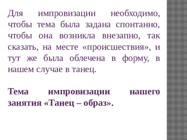Для импровизации необходимо, чтобы тема была задана спонтанно, чтобы она возникла внезапно, так сказать, на месте «происшествия», и тут же была облечена в форму, в нашем случае в танец. Тема импровизации нашего занятия «Танец – образ». 