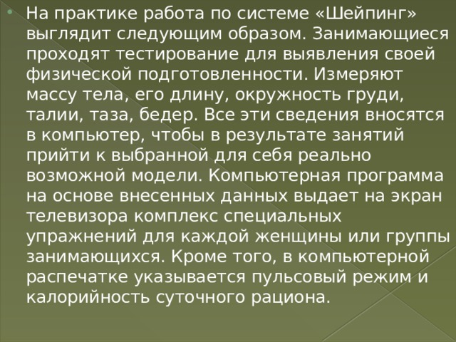 На практике работа по системе «Шейпинг» выглядит следующим образом. Занимающиеся проходят тестирование для выявления своей физической подготовленности. Измеряют массу тела, его длину, окружность груди, талии, таза, бедер. Все эти сведения вносятся в компьютер, чтобы в результате занятий прийти к выбранной для себя реально возможной модели. Компьютерная программа на основе внесенных данных выдает на экран телевизора комплекс специальных упражнений для каждой женщины или группы занимающихся. Кроме того, в компьютерной распечатке указывается пульсовый режим и калорийность суточного рациона. 