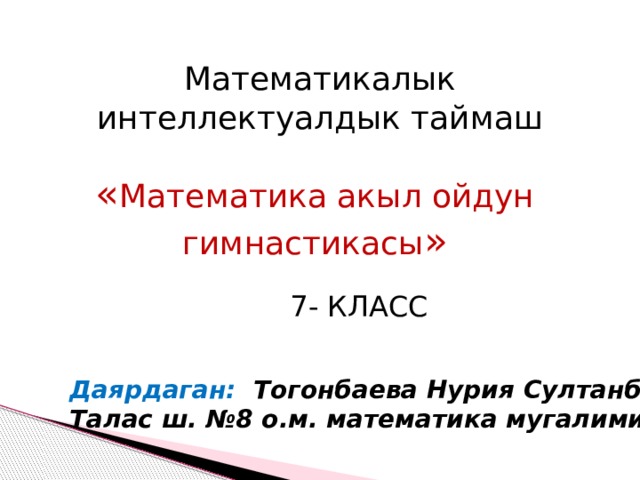 Математикалык интеллектуалдык таймаш « Математика акыл ойдун гимнастикасы » 7- КЛАСС Даярдаган: Тогонбаева Нурия Султанбековна Талас ш. №8 о.м. математика мугалими. 