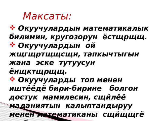 Максаты:  Окуучулардын математикалык билимин, кругозорун ёстщрщщ.  Окуучулардын ой жщгщртщщсщн, тапкычтыгын жана эске тутуусун ёнщктщрщщ.  Окуучуларды топ менен иштёёдё бири-бирине болгон достук мамилесин, сщйлёё маданиятын калыптандыруу менен математиканы сщйщщгё тарбиялоо. 