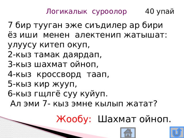 Логикалык суроолор 40 упай 7 бир тууган эже сиъдилер ар бири ёз иши менен алектенип жатышат: улуусу китеп окуп, 2-кыз тамак даярдап, 3-кыз шахмат ойноп, 4-кыз кроссворд таап, 5-кыз кир жууп, 6-кыз гщлгё суу куйуп.  Ал эми 7- кыз эмне кылып жатат? Жообу: Шахмат ойноп. 