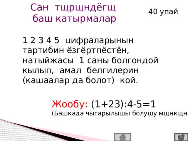 Сан тщрщндёгщ баш катырмалар 40 упай 1 2 3 4 5 цифраларынын тартибин ёзгёртпёстён, натыйжасы 1 саны болгондой кылып, амал белгилерин (кашаалар да болот) кой. Жообу: (1+23):4-5=1 (Башкада чыгарылышы болушу мщнкщн.) 