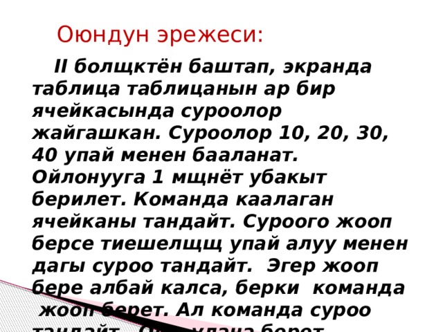 Оюндун эрежеси:  II болщктён баштап, экранда таблица таблицанын ар бир ячейкасында суроолор жайгашкан. Суроолор 10, 20, 30, 40 упай менен бааланат. Ойлонууга 1 мщнёт убакыт берилет. Команда каалаган ячейканы тандайт. Суроого жооп берсе тиешелщщ упай алуу менен дагы суроо тандайт. Эгер жооп бере албай калса, берки команда жооп берет. Ал команда суроо тандайт. Оюн улана берет. 