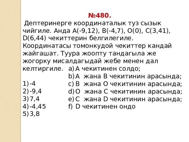 № 480.  Дептеринерге координаталык туз сызык чийгиле. Анда А(-9,12), В(-4,7), О(0), С(3,41), D(6,44) чекиттерин белгилегиле. Координатасы томонкудой чекиттер кандай жайгашат. Туура жоопту тандагыла же жогорку мисалдагыдай жебе менен дал келтиргиле. -4 -9,4 7,4 -4,45 3,8 А чекитинен солдо; А жана В чекитинин арасында; В жана О чекитинин арасында; О жана С чекитинин арасында; С жана D чекитинин арасында; D чекитинен ондо 