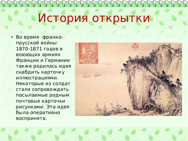 История открытки Во время франко-прусской войны 1870-1871 годов в воюющих армиях Франции и Германии также родилась идея снабдить карточку иллюстрациями. Некоторые из солдат стали сопровождать посылаемые родным почтовые карточки рисунками. Эта идея была оперативно воспринята. 