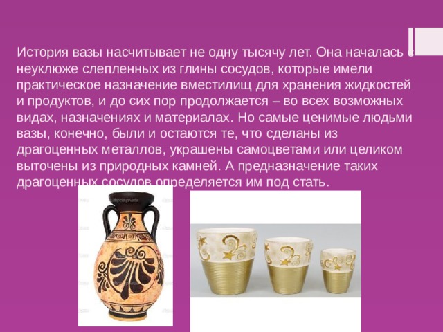 История вазы насчитывает не одну тысячу лет. Она началась с неуклюже слепленных из глины сосудов, которые имели практическое назначение вместилищ для хранения жидкостей и продуктов, и до сих пор продолжается – во всех возможных видах, назначениях и материалах. Но самые ценимые людьми вазы, конечно, были и остаются те, что сделаны из драгоценных металлов, украшены самоцветами или целиком выточены из природных камней. А предназначение таких драгоценных сосудов определяется им под стать.   