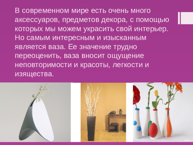 В современном мире есть очень много аксессуаров, предметов декора, с помощью которых мы можем украсить свой интерьер. Но самым интересным и изысканным является ваза. Ее значение трудно переоценить, ваза вносит ощущение неповторимости и красоты, легкости и изящества. 