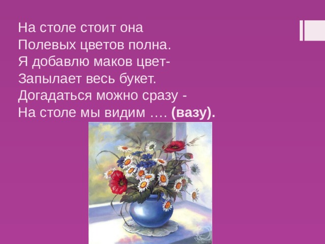 На столе стоит она   Полевых цветов полна.   Я добавлю маков цвет-   Запылает весь букет.   Догадаться можно сразу -   На столе мы видим ….  (вазу). 