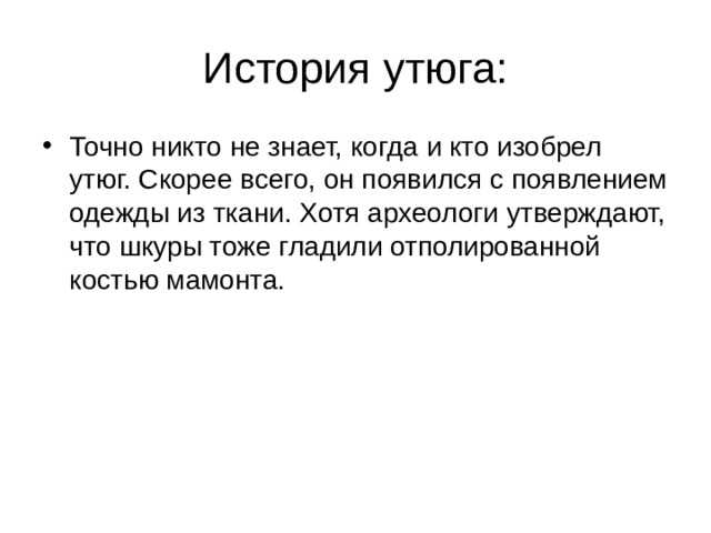 История утюга: Точно никто не знает, когда и кто изобрел утюг. Скорее всего, он появился с появлением одежды из ткани. Хотя археологи утверждают, что шкуры тоже гладили отполированной костью мамонта.  