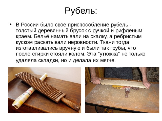Рубель: В России было свое приспособление рубель - толстый деревянный брусок с ручкой и рифленым краем. Бельё наматывали на скалку, а ребристым куском раскатывали неровности. Ткани тогда изготавливались вручную и были так грубы, что после стирки стояли колом. Эта 