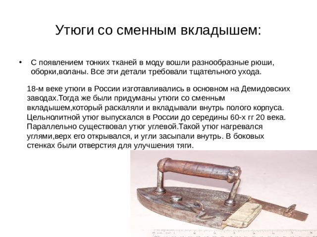 Утюги со сменным вкладышем: С появлением тонких тканей в моду вошли разнообразные рюши, оборки,воланы. Все эти детали требовали тщательного ухода.   18-м веке утюги в России изготавливались в основном на Демидовских заводах.Тогда же были придуманы утюги со сменным вкладышем,который раскаляли и вкладывали внутрь полого корпуса. Цельнолитной утюг выпускался в России до середины 60-х гг 20 века. Параллельно существовал утюг углевой.Такой утюг нагревался углями,верх его открывался, и угли засыпали внутрь. В боковых стенках были отверстия для улучшения тяги. 