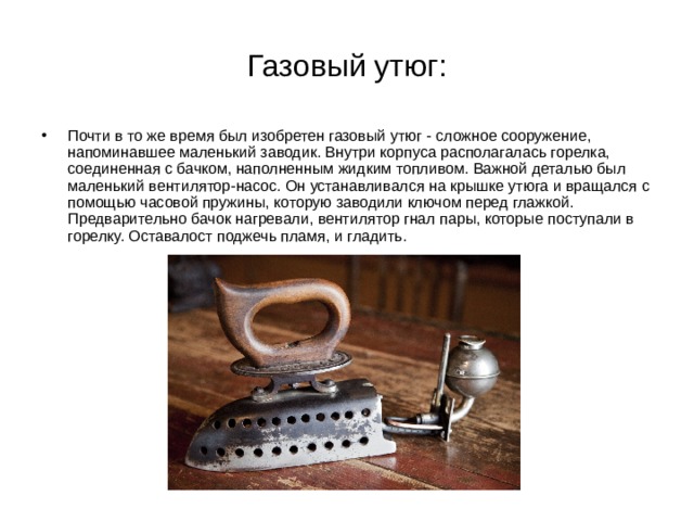 Газовый утюг: Почти в то же время был изобретен газовый утюг - сложное сооружение, напоминавшее маленький заводик. Внутри корпуса располагалась горелка, соединенная с бачком, наполненным жидким топливом. Важной деталью был маленький вентилятор-насос. Он устанавливался на крышке утюга и вращался с помощью часовой пружины, которую заводили ключом перед глажкой. Предварительно бачок нагревали, вентилятор гнал пары, которые поступали в горелку. Оставалост поджечь пламя, и гладить. 