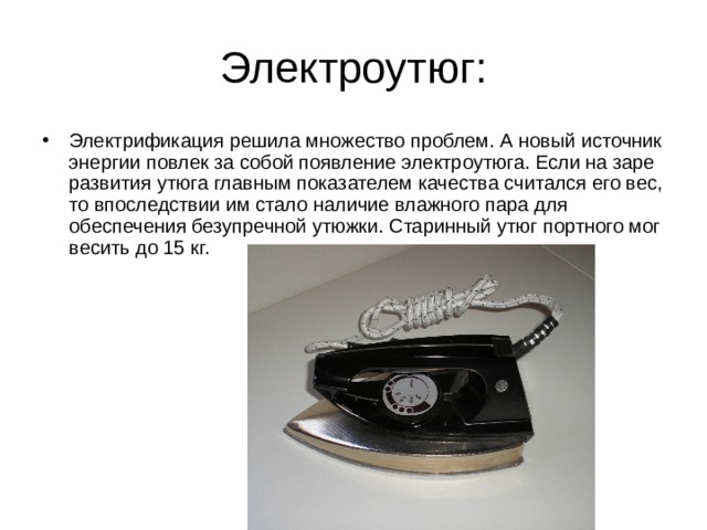 Электроутюг: Электрификация решила множество проблем. А новый источник энергии повлек за собой появление электроутюга. Если на заре развития утюга главным показателем качества считался его вес, то впоследствии им стало наличие влажного пара для обеспечения безупречной утюжки. Старинный утюг портного мог весить до 15 кг.  