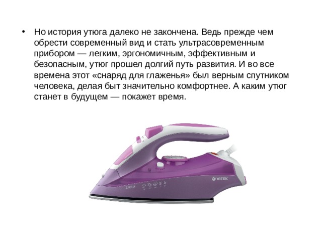 Но история утюга далеко не закончена. Ведь прежде чем обрести современный вид и стать ультрасовременным прибором — легким, эргономичным, эффективным и безопасным, утюг прошел долгий путь развития. И во все времена этот «снаряд для глаженья» был верным спутником человека, делая быт значительно комфортнее. А каким утюг станет в будущем — покажет время.   