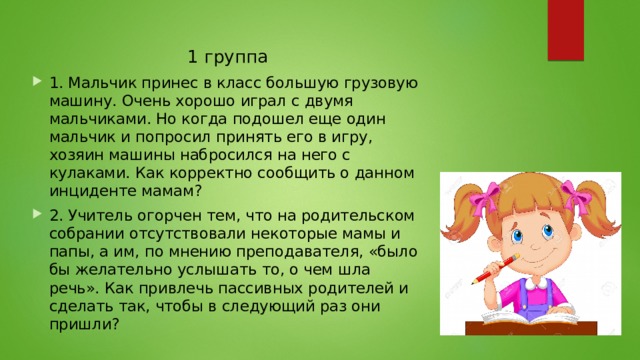 1 группа 1. Мальчик принес в класс большую грузовую машину. Очень хорошо играл с двумя мальчиками. Но когда подошел еще один мальчик и попросил принять его в игру, хозяин машины набросился на него с кулаками. Как корректно сообщить о данном инциденте мамам? 2. Учитель огорчен тем, что на родительском собрании отсутствовали некоторые мамы и папы, а им, по мнению преподавателя, «было бы желательно услышать то, о чем шла речь». Как привлечь пассивных родителей и сделать так, чтобы в следующий раз они пришли? 