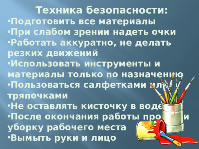 Техника безопасности: Подготовить все материалы При слабом зрении надеть очки Работать аккуратно, не делать резких движений Использовать инструменты и материалы только по назначению Пользоваться салфетками или тряпочками Не оставлять кисточку в воде После окончания работы провести уборку рабочего места Вымыть руки и лицо   Техника безопасности  