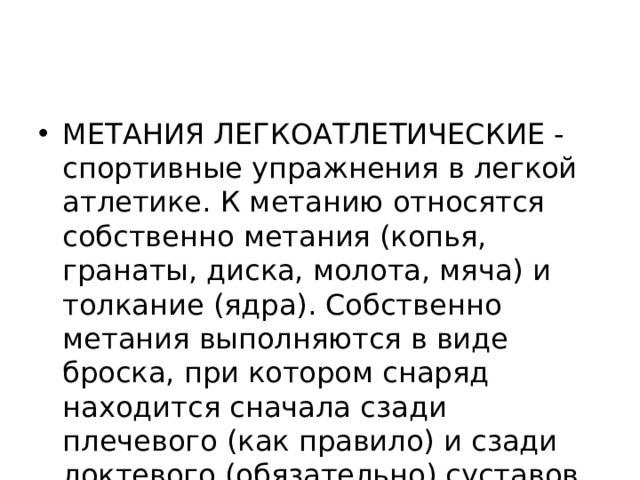 МЕТАНИЯ ЛЕГКОАТЛЕТИЧЕСКИЕ - спортивные упражнения в легкой атлетике. К метанию относятся собственно метания (копья, гранаты, диска, молота, мяча) и толкание (ядра). Собственно метания выполняются в виде броска, при котором снаряд находится сначала сзади плечевого (как правило) и сзади локтевого (обязательно) суставов. 