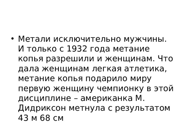 Метали исключительно мужчины. И только с 1932 года метание копья разрешили и женщинам. Что дала женщинам легкая атлетика, метание копья подарило миру первую женщину чемпионку в этой дисциплине – американка М. Дидриксон метнула с результатом 43 м 68 см   