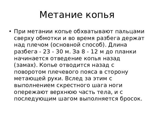 Метание копья При метании копье обхватывают пальцами сверху обмотки и во время разбега держат над плечом (основной способ). Длина разбега - 23 - 30 м. За 8 - 12 м до планки начинается отведение копья назад (замах). Копье отводится назад с поворотом плечевого пояса в сторону метающей руки. Вслед за этим с выполнением скрестного шага ноги опережают верхнюю часть тела, и с последующим шагом выполняется бросок. 