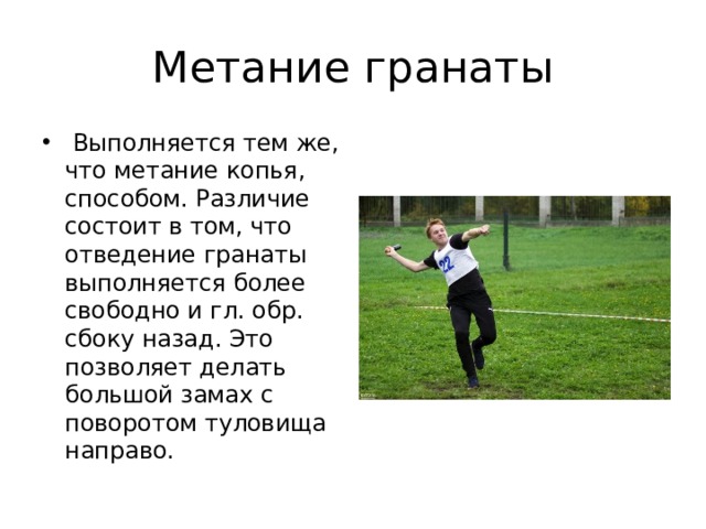 Метание гранаты   Выполняется тем же, что метание копья, способом. Различие состоит в том, что отведение гранаты выполняется более свободно и гл. обр. сбоку назад. Это позволяет делать большой замах с поворотом туловища направо. 