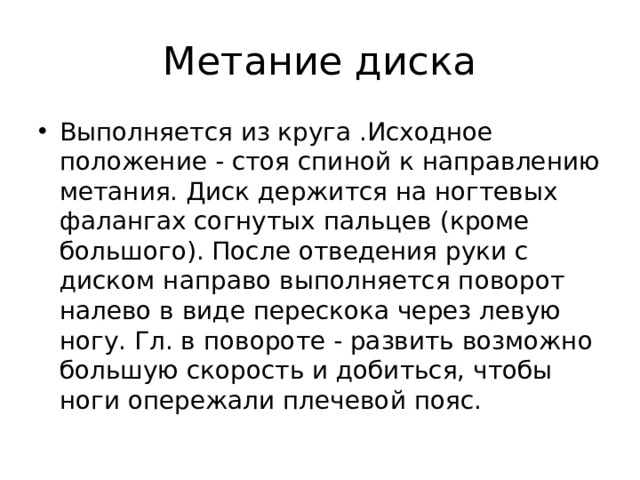 Метание диска Выполняется из круга .Исходное положение - стоя спиной к направлению метания. Диск держится на ногтевых фалангах согнутых пальцев (кроме большого). После отведения руки с диском направо выполняется поворот налево в виде перескока через левую ногу. Гл. в повороте - развить возможно большую скорость и добиться, чтобы ноги опережали плечевой пояс. 