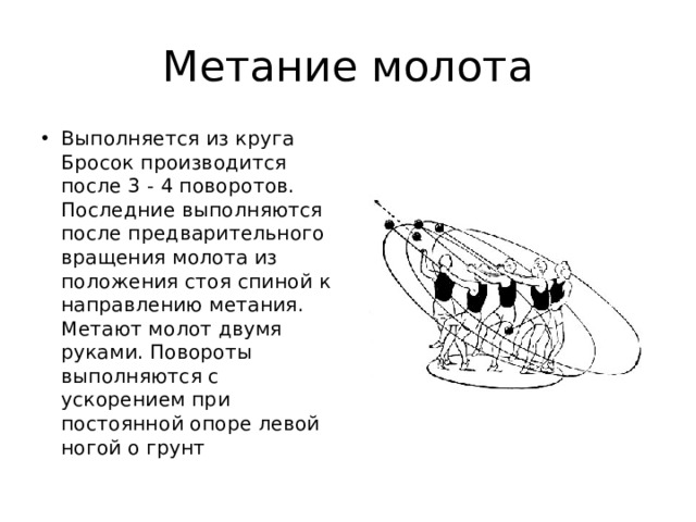 Метание молота Выполняется из круга Бросок производится после 3 - 4 поворотов. Последние выполняются после предварительного вращения молота из положения стоя спиной к направлению метания. Метают молот двумя руками. Повороты выполняются с ускорением при постоянной опоре левой ногой о грунт  