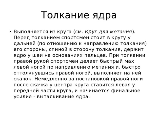 Толкание ядра Выполняется из круга (см.  Круг для метания ). Перед толканием спортсмен стоит в кругу у дальней (по отношению к направлению толкания) его стороны, спиной в сторону толкания, держит ядро у шеи на основаниях пальцев. При толкании правой рукой спортсмен делает быстрый мах левой ногой по направлению метания и, быстро оттолкнувшись правой ногой, выполняет на ней скачок. Немедленно за постановкой правой ноги после скачка у центра круга ставится левая у передней части круга, и начинается финальное усилие - выталкивание ядра. 