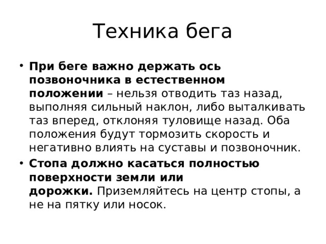 Техника бега При беге важно держать ось позвоночника в естественном положении  – нельзя отводить таз назад, выполняя сильный наклон, либо выталкивать таз вперед, отклоняя туловище назад. Оба положения будут тормозить скорость и негативно влиять на суставы и позвоночник. Стопа должно касаться полностью поверхности земли или дорожки.  Приземляйтесь на центр стопы, а не на пятку или носок. 