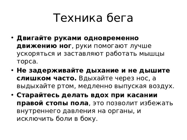 Техника бега Двигайте руками одновременно движению ног , руки помогают лучше ускоряться и заставляют работать мышцы торса. Не задерживайте дыхание и не дышите слишком часто.  Вдыхайте через нос, а выдыхайте ртом, медленно выпуская воздух. Старайтесь делать вдох при касании правой стопы пола , это позволит избежать внутреннего давления на органы, и исключить боли в боку. 