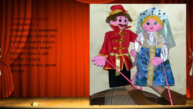 Тростевые куклы (штоковые) – приводится в движение с помощью трости, на которую надета кукла. У таких кукол может быть не одна, а две трости, тогда и управляется она двумя руками. 
