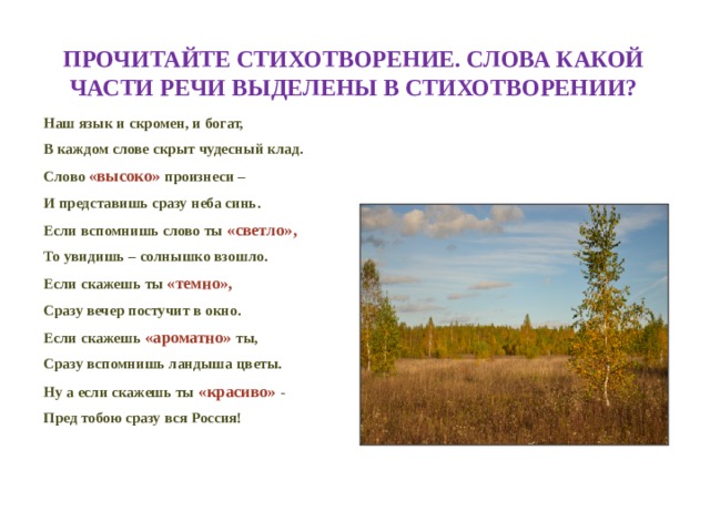 Прочитайте стихотворение. Слова какой части речи выделены в стихотворении? Наш язык и скромен, и богат, В каждом слове скрыт чудесный клад. Слово «высоко» произнеси – И представишь сразу неба синь. Если вспомнишь слово ты «светло», То увидишь – солнышко взошло. Если скажешь ты  «темно», Сразу вечер постучит в окно. Если скажешь «ароматно» ты, Сразу вспомнишь ландыша цветы. Ну а если скажешь ты «красиво» - Пред тобою сразу вся Россия! 