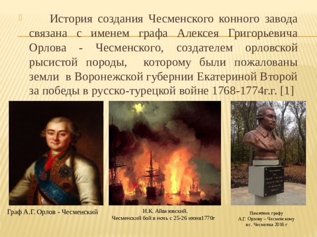  История создания Чесменского конного завода связана с именем графа Алексея Григорьевича Орлова - Чесменского,  создателем орловской рысистой породы, которому были пожалованы земли в Воронежской губернии Екатериной Второй за победы в русско-турецкой войне 1768-1774г.г. [1] Граф А.Г. Орлов - Чесменский И.К. Айвазовский. Чесменский бой в ночь с 25-26 июня1770г Памятник графу А.Г. Орлову – Чесменскому в с. Чесменка 2016 г 