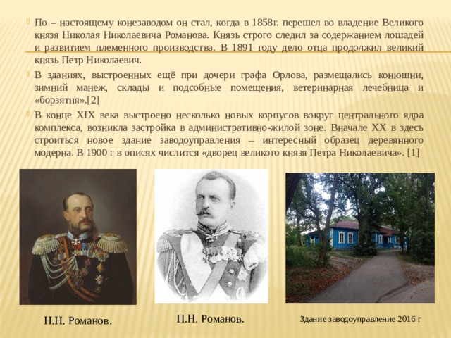 По – настоящему конезаводом он стал, когда в 1858г. перешел во владение Великого князя Николая Николаевича Романова. Князь строго следил за содержанием лошадей и развитием племенного производства. В 1891 году дело отца продолжил великий князь Петр Николаевич.  В зданиях, выстроенных ещё при дочери графа Орлова, размещались конюшни, зимний манеж, склады и подсобные помещения, ветеринарная лечебница и «борзятня».[2] В конце XIX века выстроено несколько новых корпусов вокруг центрального ядра комплекса, возникла застройка в административно-жилой зоне. Вначале XX в здесь строиться новое здание заводоуправления – интересный образец деревянного модерна. В 1900 г в описях числится «дворец великого князя Петра Николаевича». [1]  П.Н. Романов. Н.Н. Романов . Здание заводоуправление 2016 г 