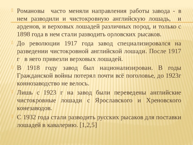Романовы часто меняли направления работы завода - в нем разводили и чистокровную английскую лошадь, и арденов, и верховых лошадей различных пород, и только с 1898 года в нем стали разводить орловских рысаков. До революции 1917 года завод специализировался на разведении чистокровной английской лошади. После 1917 г   в него привезли верховых лошадей. В 1918 году завод был национализирован. В годы Гражданской войны потерял почти всё поголовье, до 1923г коннозаводство не велось. Лишь с 1923 г на завод были переведены английские чистокровные лошади с Ярославского и Хреновского конезаводов. С 1932 года стали разводить русских рысаков для поставки лошадей в кавалерию. [1,2,5] 