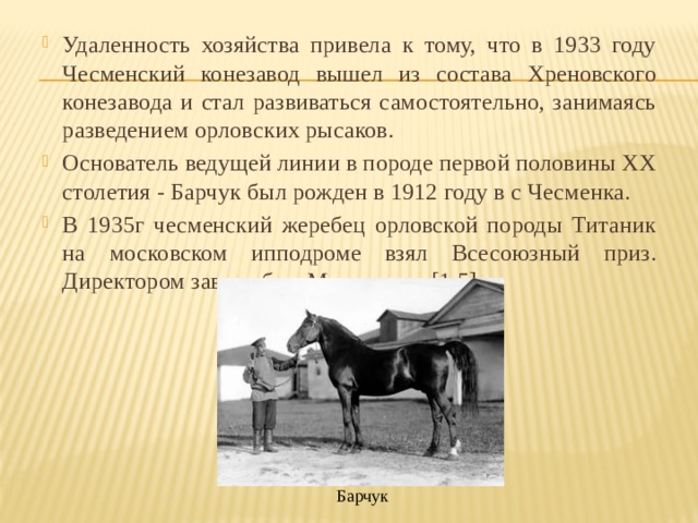 Удаленность хозяйства привела к тому, что в 1933 году Чесменский конезавод вышел из состава Хреновского конезавода и стал развиваться самостоятельно, занимаясь разведением орловских рысаков. Основатель ведущей линии в породе первой половины XX столетия - Барчук был рожден в 1912 году в c Чесменка. В 1935г чесменский жеребец орловской породы Титаник на московском ипподроме взял Всесоюзный приз. Директором завода был Молоканов. [1,5] Барчук 