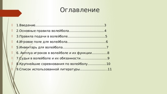 Оглавление   1.Введение…………………………………………………………3 2.Основные правила волейбола…………………………….4 3.Правила подачи в волейболе………………………………5 4.Игровое поле для волейбола……………………………….6 5.Инвентарь для волейбола……………………………………7 6. Амплуа игроков в волейболе и их функции……….…..8 7.Судьи в волейболе и их обязанности….………………….9 8.Крупнейшие соревнования по волейболу………………10 9.Список использованной литературы...…………………...11 