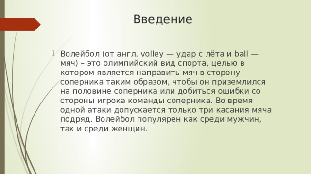 Введение Волейбол (от англ. volley — удар с лёта и ball — мяч) – это олимпийский вид спорта, целью в котором является направить мяч в сторону соперника таким образом, чтобы он приземлился на половине соперника или добиться ошибки со стороны игрока команды соперника. Во время одной атаки допускается только три касания мяча подряд. Волейбол популярен как среди мужчин, так и среди женщин. 