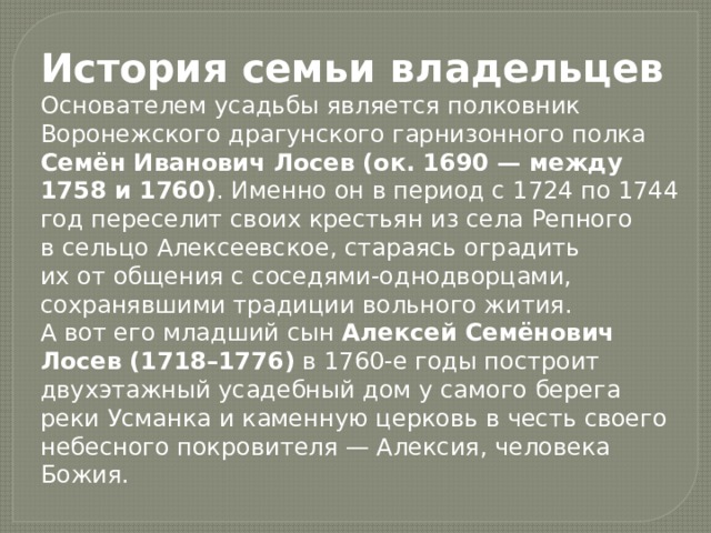 История семьи владельцев Основателем усадьбы является полковник Воронежского драгунского гарнизонного полка Семён Иванович Лосев (ок. 1690 — между 1758 и 1760) . Именно он в период с 1724 по 1744 год переселит своих крестьян из села Репного в сельцо Алексеевское, стараясь оградить их от общения с соседями-однодворцами, сохранявшими традиции вольного жития. А вот его младший сын Алексей Семёнович Лосев (1718–1776) в 1760-е годы построит двухэтажный усадебный дом у самого берега реки Усманка и каменную церковь в честь своего небесного покровителя — Алексия, человека Божия. 