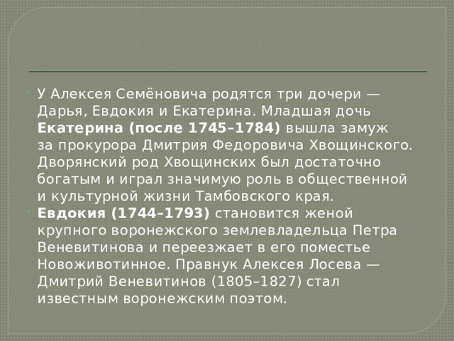 У Алексея Семёновича родятся три дочери — Дарья, Евдокия и Екатерина. Младшая дочь Екатерина (после 1745–1784) вышла замуж за прокурора Дмитрия Федоровича Хвощинского. Дворянский род Хвощинских был достаточно богатым и играл значимую роль в общественной и культурной жизни Тамбовского края. Евдокия (1744–1793) становится женой крупного воронежского землевладельца Петра Веневитинова и переезжает в его поместье Новоживотинное. Правнук Алексея Лосева — Дмитрий Веневитинов (1805–1827) стал известным воронежским поэтом. 