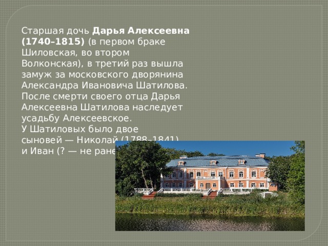 Старшая дочь Дарья Алексеевна (1740–1815) (в первом браке Шиловская, во втором Волконская), в третий раз вышла замуж за московского дворянина Александра Ивановича Шатилова.  После смерти своего отца Дарья Алексеевна Шатилова наследует усадьбу Алексеевское. У Шатиловых было двое сыновей — Николай (1788–1841) и Иван (? — не ранее 1815). 