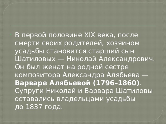 В первой половине XIX века, после смерти своих родителей, хозяином усадьбы становится старший сын Шатиловых — Николай Александрович. Он был женат на родной сестре композитора Александра Алябьева — Варваре Алябьевой (1796–1860) . Супруги Николай и Варвара Шатиловы оставались владельцами усадьбы до 1837 года. 