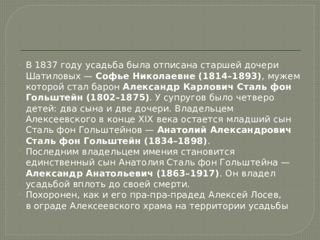 В 1837 году усадьба была отписана старшей дочери Шатиловых — Софье Николаевне (1814–1893) , мужем которой стал барон Александр Карлович Сталь фон Гольштейн (1802–1875) . У супругов было четверо детей: два сына и две дочери. Владельцем Алексеевского в конце XIX века остается младший сын Сталь фон Гольштейнов — Анатолий Александрович Сталь фон Гольштейн (1834–1898) . Последним владельцем имения становится единственный сын Анатолия Сталь фон Гольштейна — Александр Анатольевич (1863–1917) . Он владел усадьбой вплоть до своей смерти. Похоронен, как и его пра-пра-прадед Алексей Лосев, в ограде Алексеевского храма на территории усадьбы 