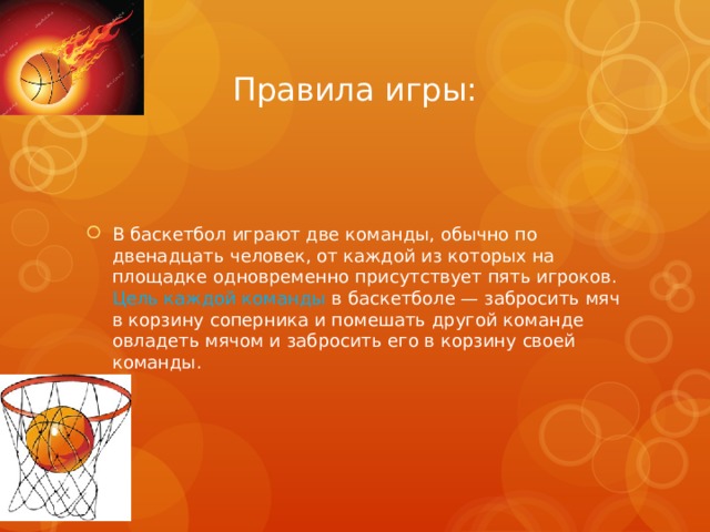 Правила игры: В баскетбол играют две команды, обычно по двенадцать человек, от каждой из которых на площадке одновременно присутствует пять игроков. Цель каждой команды в баскетболе — забросить мяч в корзину соперника и помешать другой команде овладеть мячом и забросить его в корзину своей команды. 