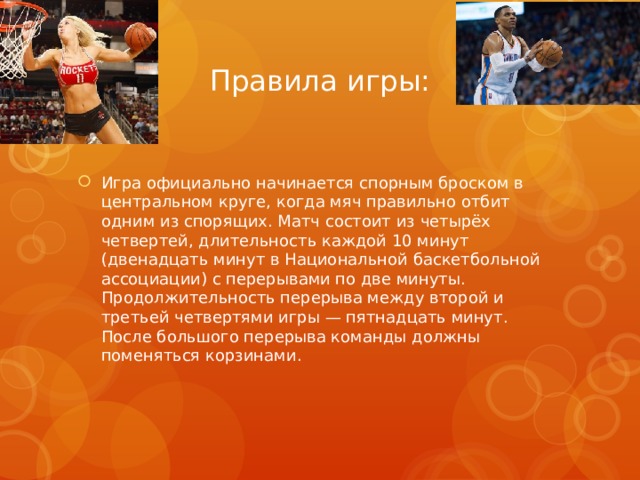 Правила игры: Игра официально начинается спорным броском в центральном круге, когда мяч правильно отбит одним из спорящих. Матч состоит из четырёх четвертей, длительность каждой 10 минут (двенадцать минут в Национальной баскетбольной ассоциации) с перерывами по две минуты. Продолжительность перерыва между второй и третьей четвертями игры — пятнадцать минут. После большого перерыва команды должны поменяться корзинами. 