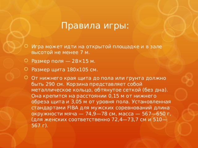 Правила игры: Игра может идти на открытой площадке и в зале высотой не менее 7 м. Размер поля — 28×15 м. Размер щита 180х105 см. От нижнего края щита до пола или грунта должно быть 290 см. Корзина представляет собой металлическое кольцо, обтянутое сеткой (без дна). Она крепится на расстоянии 0,15 м от нижнего обреза щита и 3,05 м от уровня пола. Установленная стандартами FIBA для мужских соревнований длина окружности мяча — 74,9—78 см, масса — 567—650 г, (для женских соответственно 72,4—73,7 см и 510—567 г). 