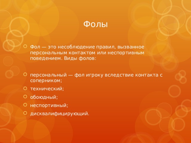 Фолы Фол — это несоблюдение правил, вызванное персональным контактом или неспортивным поведением. Виды фолов: персональный — фол игроку вследствие контакта с соперником; технический; обоюдный; неспортивный; дисквалифицирующий. 
