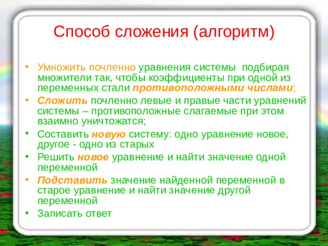 Способ сложения (алгоритм) Умножить почленно уравнения системы подбирая множители так, чтобы коэффициенты при одной из переменных стали  противоположными числами ; Сложить почленно левые и правые части уравнений системы – противоположные слагаемые при этом взаимно уничтожатся; Составить новую систему: одно уравнение новое, другое - одно из старых Решить новое уравнение и найти значение одной переменной Подставить значение найденной переменной в старое уравнение и найти значение другой переменной Записать ответ  